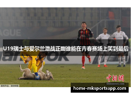 U19瑞士与爱尔兰激战正酣谁能在青春赛场上笑到最后