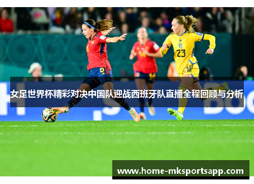 女足世界杯精彩对决中国队迎战西班牙队直播全程回顾与分析